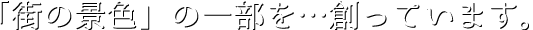 「街の景色」の一部を…創っています。