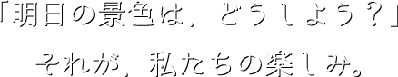 「明日の景色は、どうしよう？」それが、私たちの楽しみ。