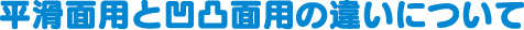 平滑面用と凹凸面用の違いについて